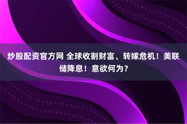 炒股配资官方网 全球收割财富、转嫁危机！美联储降息！意欲何为？