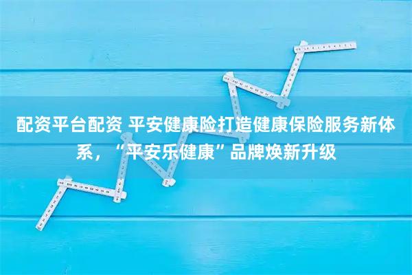 配资平台配资 平安健康险打造健康保险服务新体系，“平安乐健康”品牌焕新升级