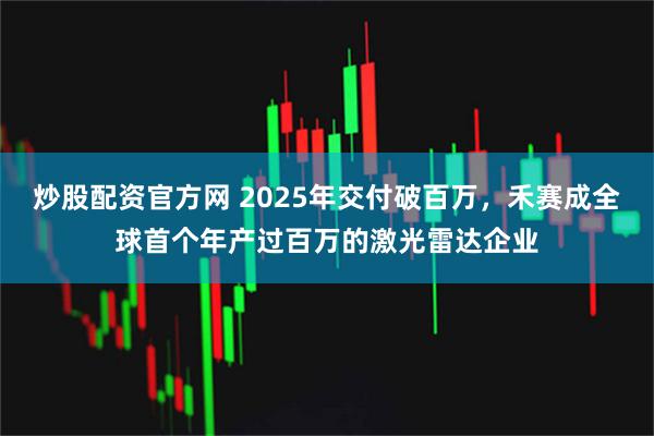 炒股配资官方网 2025年交付破百万，禾赛成全球首个年产过百万的激光雷达企业