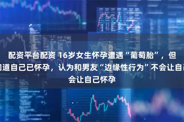 配资平台配资 16岁女生怀孕遭遇“葡萄胎”，但其不知道自己已怀孕，认为和男友“边缘性行为”不会让自己怀孕
