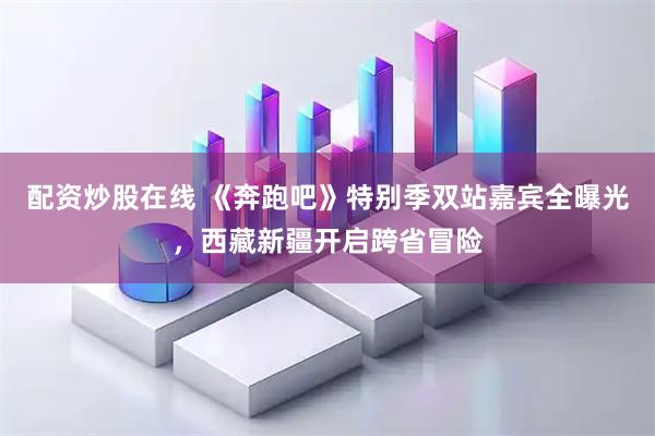 配资炒股在线 《奔跑吧》特别季双站嘉宾全曝光，西藏新疆开启跨省冒险