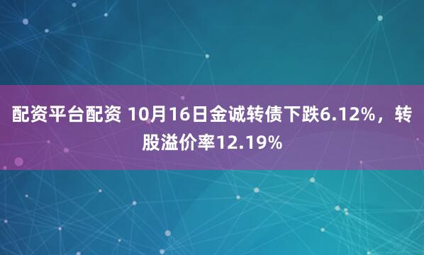 配资平台配资 10月16日金诚转债下跌6.12%，转股溢价率12.19%