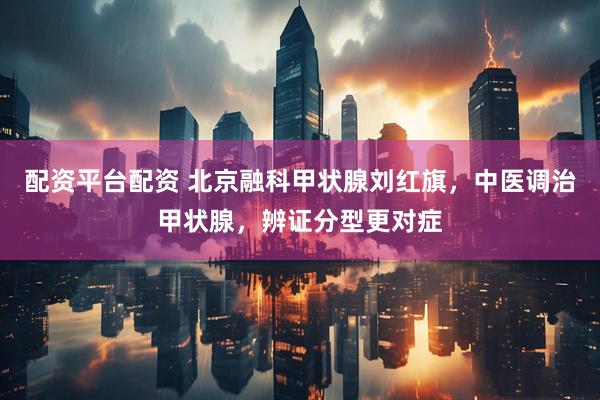 配资平台配资 北京融科甲状腺刘红旗，中医调治甲状腺，辨证分型更对症