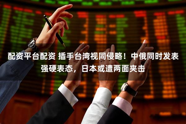 配资平台配资 插手台湾视同侵略！中俄同时发表强硬表态，日本或遭两面夹击