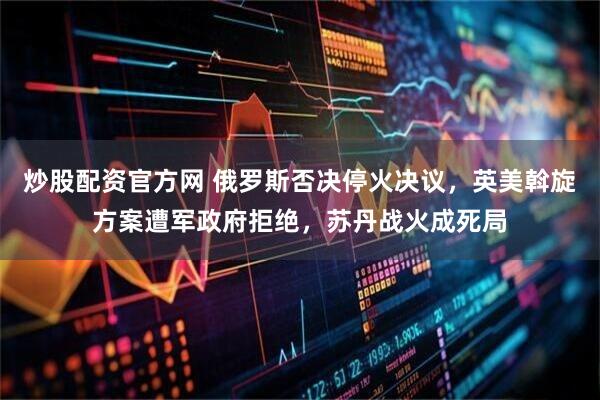 炒股配资官方网 俄罗斯否决停火决议,英美斡旋方案遭军政府拒绝,苏丹战火成死局