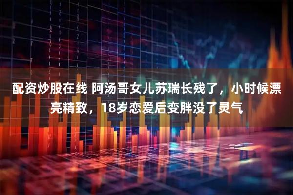 配资炒股在线 阿汤哥女儿苏瑞长残了,小时候漂亮精致,18岁恋爱后变胖没了灵气